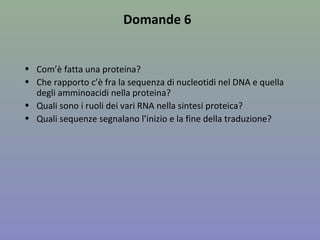 Domande 6
• Com’è fatta una proteina?
• Che rapporto c’è fra la sequenza di nucleotidi nel DNA e quella
degli amminoacidi nella proteina?
• Quali sono i ruoli dei vari RNA nella sintesi proteica?
• Quali sequenze segnalano l’inizio e la fine della traduzione?
 