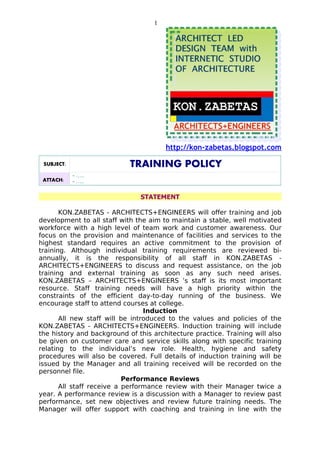 1




                                        http://kon-zabetas.blogspot.com

 SUBJECT:                   TRAINING POLICY
            - …..
 ATTACH:    - …..

                               STATEMENT

       KON.ZABETAS - ARCHITECTS+ENGINEERS will offer training and job
development to all staff with the aim to maintain a stable, well motivated
workforce with a high level of team work and customer awareness. Our
focus on the provision and maintenance of facilities and services to the
highest standard requires an active commitment to the provision of
training. Although individual training requirements are reviewed bi-
annually, it is the responsibility of all staff in KON.ZABETAS -
ARCHITECTS+ENGINEERS to discuss and request assistance, on the job
training and external training as soon as any such need arises.
KON.ZABETAS – ARCHITECTS+ENGINEERS ’s staff is its most important
resource. Staff training needs will have a high priority within the
constraints of the efficient day-to-day running of the business. We
encourage staff to attend courses at college.
                                 Induction
       All new staff will be introduced to the values and policies of the
KON.ZABETAS - ARCHITECTS+ENGINEERS. Induction training will include
the history and background of this architecture practice. Training will also
be given on customer care and service skills along with specific training
relating to the individual’s new role. Health, hygiene and safety
procedures will also be covered. Full details of induction training will be
issued by the Manager and all training received will be recorded on the
personnel file.
                           Performance Reviews
       All staff receive a performance review with their Manager twice a
year. A performance review is a discussion with a Manager to review past
performance, set new objectives and review future training needs. The
Manager will offer support with coaching and training in line with the
 