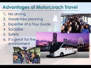 Advantages of Motorcoach Travel 
1. No driving 
2. Hassle-free planning 
3. Expertise of a Tour Guide 
4. Socialize 
5. Sa...