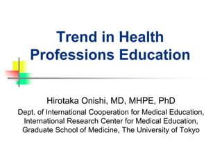Trend in Health
Professions Education
Hirotaka Onishi, MD, MHPE, PhD
Dept. of International Cooperation for Medical Education,
International Research Center for Medical Education,
Graduate School of Medicine, The University of Tokyo
 