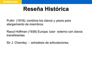 Reseña HistóricaReseña Histórica
Puttin (1918): combina los clavos y yesos para
alargamiento de miembros.
Raoul Hoffman (1938) Europa: tutor externo con clavos
transfixiantes
Sir J. Charnley : : artrodesis de articulaciones.
 
