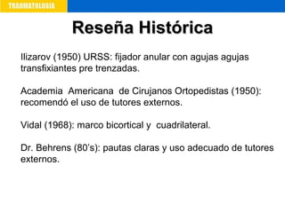 Ilizarov (1950) URSS: fijador anular con agujas agujas
transfixiantes pre trenzadas.
Academia Americana de Cirujanos Ortopedistas (1950):
recomendó el uso de tutores externos.
Vidal (1968): marco bicortical y cuadrilateral.
Dr. Behrens (80’s): pautas claras y uso adecuado de tutores
externos.
Reseña HistóricaReseña Histórica
 
