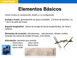 Varían mucho en construcción, diseño y o y configuración
Anclaje a hueso: generalmente de acero inoxidable, 2.5-6mm de diámetro, no
+ de la 3a parte del hueso
Soporte longitudinal : clavos de anclaje de barras longitudinales, de metal o
carbono.
Elementos de conexión: articulaciones, : articulaciones, rótulas o anillos,
conectan los clavos de anclaje al hueso, a las barras.
Articulación: elemento que conecta
Clavo-clavo clavo--barra
barra--barra Barra-clavo
barra--anillo
Elementos BásicosElementos Básicos
 