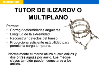 Permite:
• Corregir deformidades angulares
• Longitud de la extremidad
• Reconstruir defectos del hueso
• Proporciona suficiente estabilidad para
permitir la carga temprana.
Normalmente el marco utiliza cuatro anillos y
dos o tres agujas por anillo. Los medios
clavos también pueden conectarse a los
anillos.
TUTOR DE ILIZAROV OTUTOR DE ILIZAROV O
MULTIPLANOMULTIPLANO
 