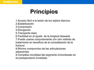 1.Acceso fácil a la lesión de los tejidos blancos
2.Estabilización
3.Compresión
4.Elongación
5.Transporte óseo
6.Facilidad en el ajuste de la longitud deseada
7.Puede usarse conjuntamente con otro método de
tratamiento en beneficio de la consolidación de la
fractura
8.Mínimo compromiso de las articulaciones
adyacentes
9.Completa movilidad del segmento inmovilizado en
el postoperatorio inmediato
PrincipiosPrincipios
 