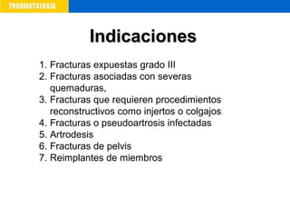 1. Fracturas expuestas grado III
2. Fracturas asociadas con severas
quemaduras,
3. Fracturas que requieren procedimientos
reconstructivos como injertos o colgajos
4. Fracturas o pseudoartrosis infectadas
5. Artrodesis
6. Fracturas de pelvis
7. Reimplantes de miembros
IndicacionesIndicaciones
 