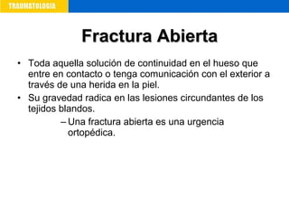 • Toda aquella solución de continuidad en el hueso que
entre en contacto o tenga comunicación con el exterior a
través de una herida en la piel.
• Su gravedad radica en las lesiones circundantes de los
tejidos blandos.
– Una fractura abierta es una urgencia
ortopédica.
Fractura AbiertaFractura Abierta
 