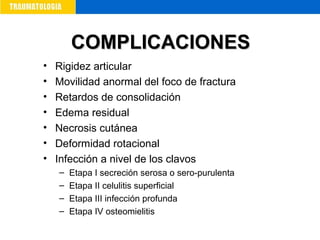 • Rigidez articular
• Movilidad anormal del foco de fractura
• Retardos de consolidación
• Edema residual
• Necrosis cutánea
• Deformidad rotacional
• Infección a nivel de los clavos
– Etapa I secreción serosa o sero-purulenta
– Etapa II celulitis superficial
– Etapa III infección profunda
– Etapa IV osteomielitis
COMPLICACIONESCOMPLICACIONES
 