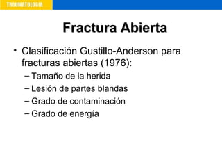 • Clasificación Gustillo-Anderson para
fracturas abiertas (1976):
– Tamaño de la herida
– Lesión de partes blandas
– Grado de contaminación
– Grado de energía
Fractura AbiertaFractura Abierta
 