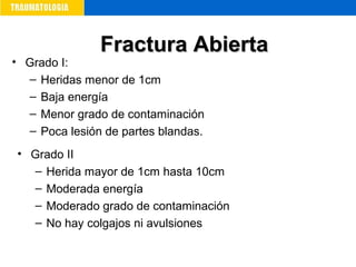 • Grado I:
– Heridas menor de 1cm
– Baja energía
– Menor grado de contaminación
– Poca lesión de partes blandas.
• Grado II
– Herida mayor de 1cm hasta 10cm
– Moderada energía
– Moderado grado de contaminación
– No hay colgajos ni avulsiones
Fractura AbiertaFractura Abierta
 