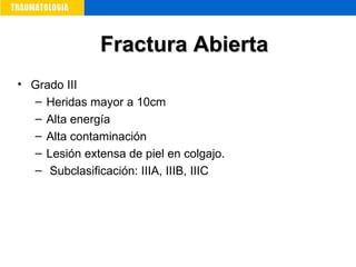 • Grado III
– Heridas mayor a 10cm
– Alta energía
– Alta contaminación
– Lesión extensa de piel en colgajo.
– Subclasificación: IIIA, IIIB, IIIC
Fractura AbiertaFractura Abierta
 