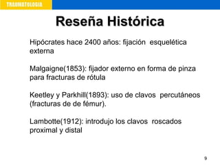 99
Reseña HistóricaReseña Histórica
Hipócrates hace 2400 años: fijación esquelética
externa
Malgaigne(1853): fijador externo en forma de pinza
para fracturas de rótula
Keetley y Parkhill(1893): uso de clavos percutáneos
(fracturas de de fémur).
Lambotte(1912): introdujo los clavos roscados
proximal y distal
 