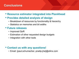 Conclusions
 Resource estimator integrated into PlanAhead
 Provides detailed analysis of design
– Breakdown of resources by functionality & hierarchy
– Statistics on memories and bit widths
 Future releases
– Improved QoR
– Estimation of other requested design budgets
– Integration with other tools
 Contact us with any questions!
– Email: {paul.schumacher, pradip.jha}@xilinx.com
 