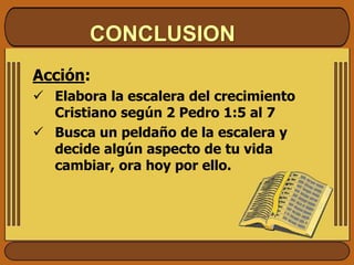 CONCLUSION
Acción:
 Elabora la escalera del crecimiento
Cristiano según 2 Pedro 1:5 al 7
 Busca un peldaño de la escalera y
decide algún aspecto de tu vida
cambiar, ora hoy por ello.
 