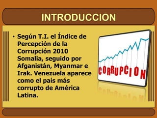 INTRODUCCION
• Según T.I. el Índice de
Percepción de la
Corrupción 2010
Somalia, seguido por
Afganistán, Myanmar e
Irak. Venezuela aparece
como el país más
corrupto de América
Latina.
 