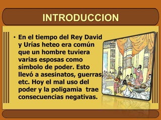 INTRODUCCION
• En el tiempo del Rey David
y Urías heteo era común
que un hombre tuviera
varias esposas como
símbolo de poder. Esto
llevó a asesinatos, guerras,
etc. Hoy el mal uso del
poder y la poligamia trae
consecuencias negativas.
 