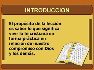 INTRODUCCION
El propósito de la lección
es saber lo que significa
vivir la fe cristiana en
forma práctica en
relación de nuestro
compromiso con Dios
y los demás.
 