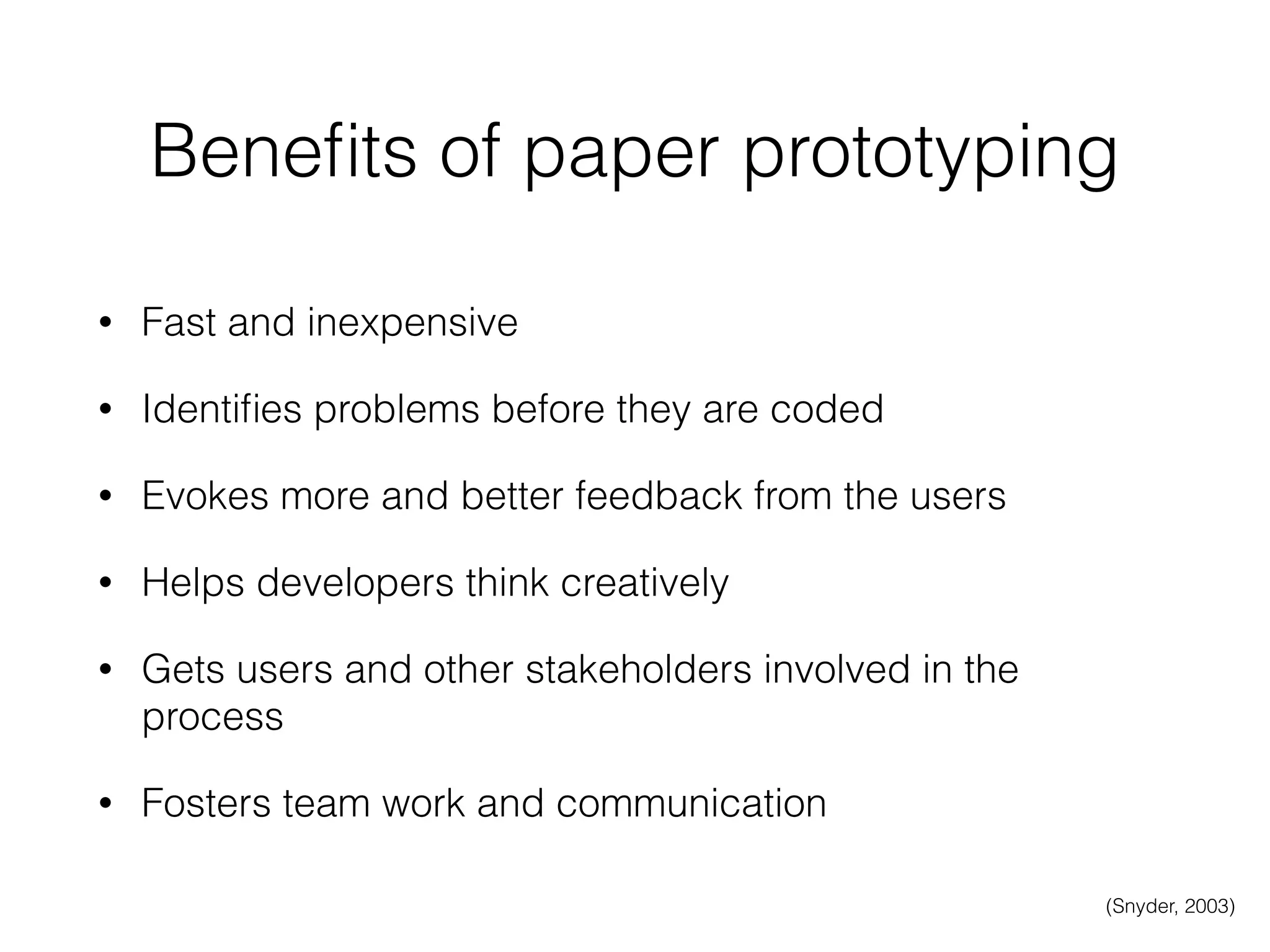 Beneﬁts of paper prototyping
• Fast and inexpensive
• Identiﬁes problems before they are coded
• Evokes more and better feedback from the users
• Helps developers think creatively
• Gets users and other stakeholders involved in the
process
• Fosters team work and communication
(Snyder, 2003)
 