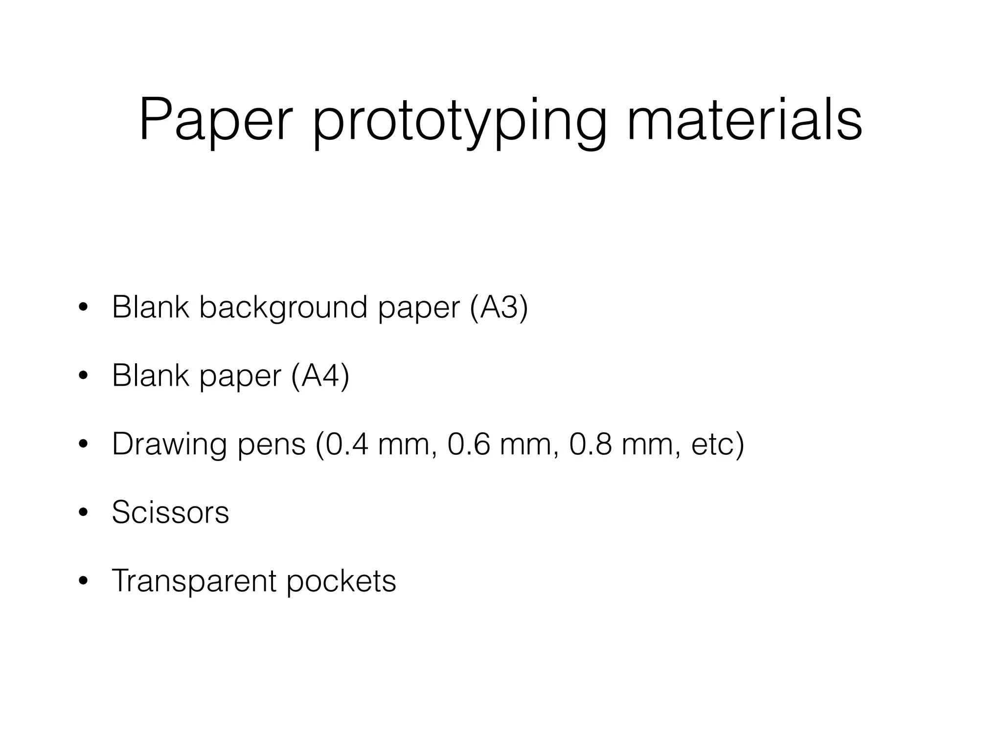 Paper prototyping materials
• Blank background paper (A3)
• Blank paper (A4)
• Drawing pens (0.4 mm, 0.6 mm, 0.8 mm, etc)
• Scissors
• Transparent pockets
 