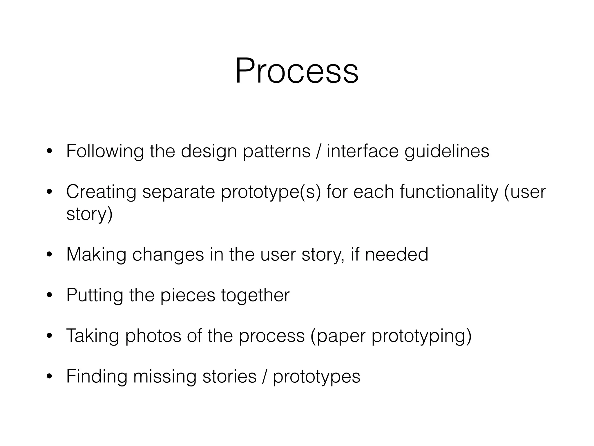 Process
• Following the design patterns / interface guidelines
• Creating separate prototype(s) for each functionality (user
story)
• Making changes in the user story, if needed
• Putting the pieces together
• Taking photos of the process (paper prototyping)
• Finding missing stories / prototypes
 