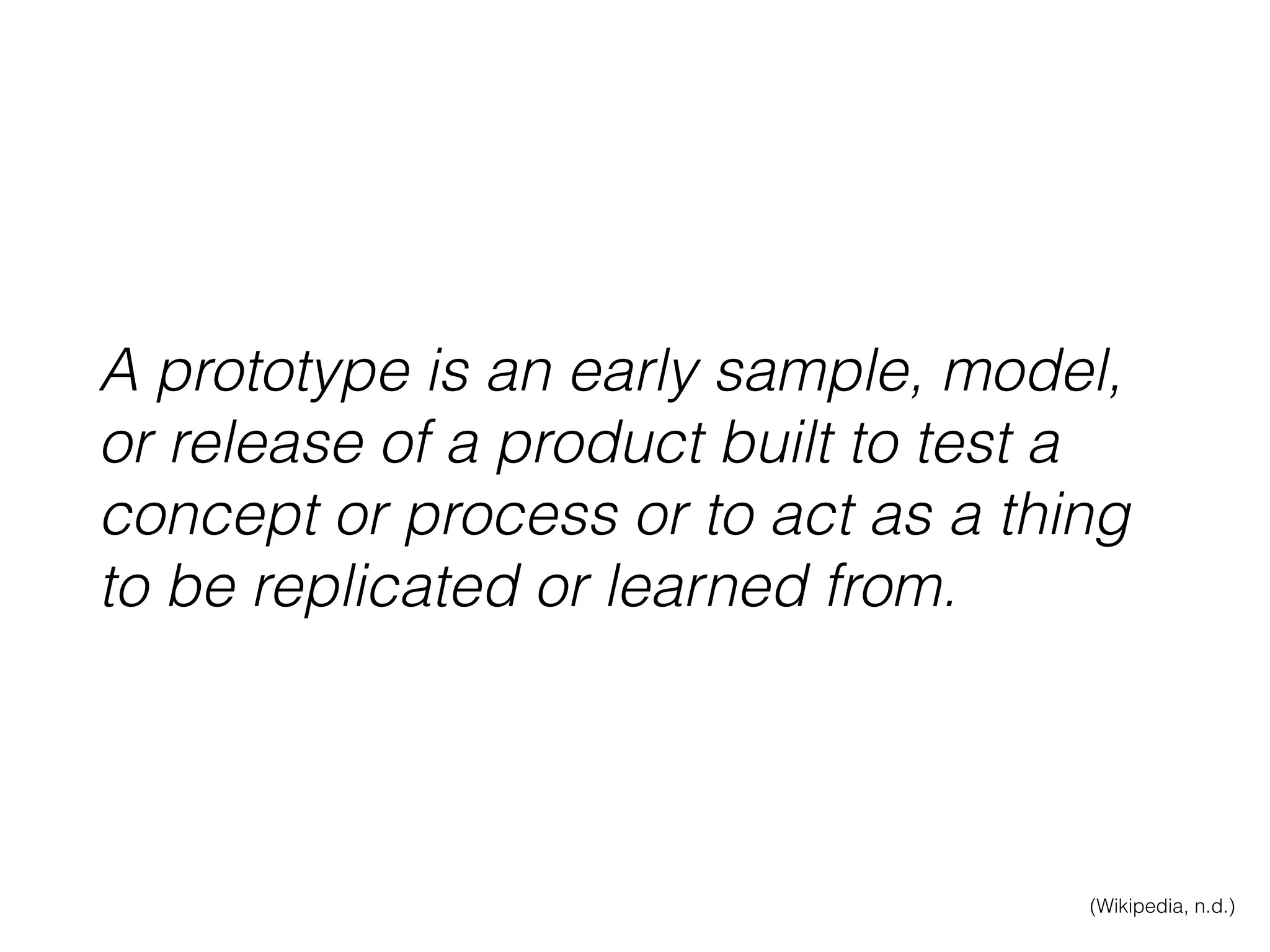 A prototype is an early sample, model,
or release of a product built to test a
concept or process or to act as a thing
to be replicated or learned from.
(Wikipedia, n.d.)
 