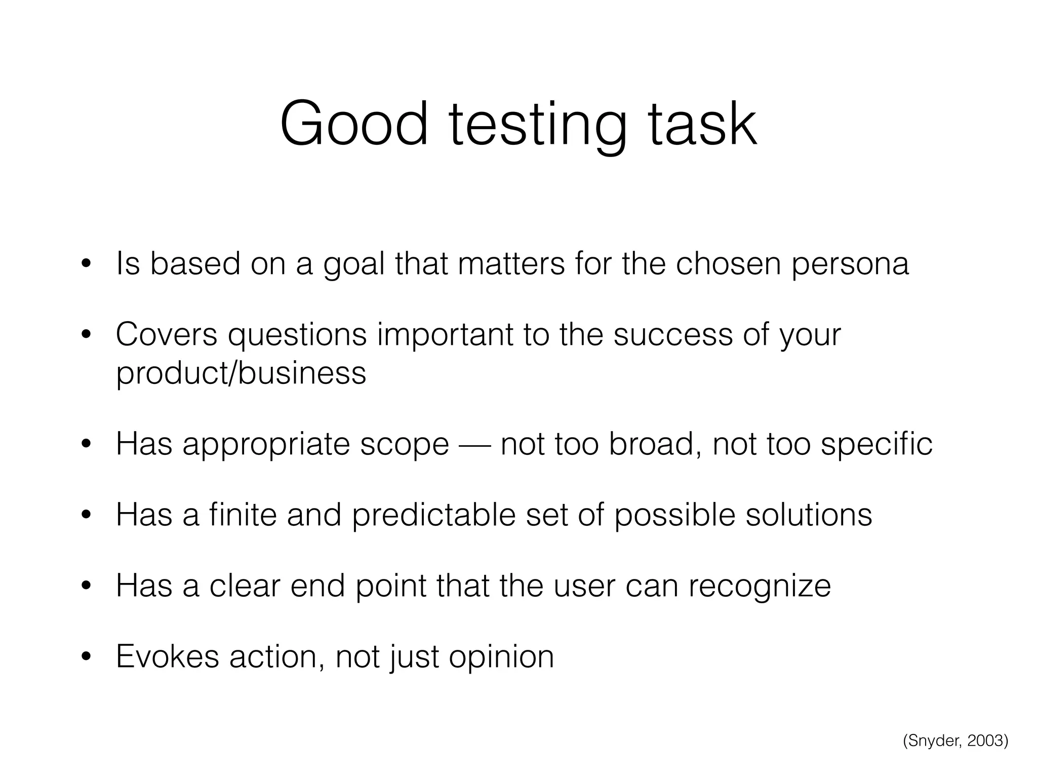 Good testing task
• Is based on a goal that matters for the chosen persona
• Covers questions important to the success of your
product/business
• Has appropriate scope — not too broad, not too speciﬁc
• Has a ﬁnite and predictable set of possible solutions
• Has a clear end point that the user can recognize
• Evokes action, not just opinion
(Snyder, 2003)
 