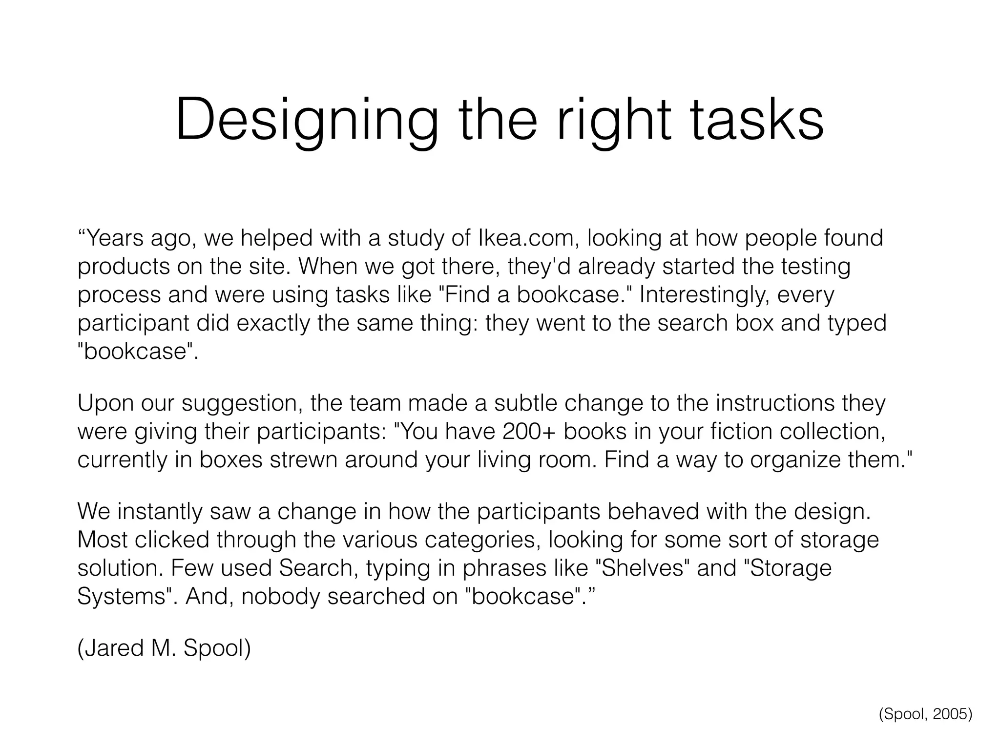 Designing the right tasks
“Years ago, we helped with a study of Ikea.com, looking at how people found
products on the site. When we got there, they'd already started the testing
process and were using tasks like "Find a bookcase." Interestingly, every
participant did exactly the same thing: they went to the search box and typed
"bookcase".
Upon our suggestion, the team made a subtle change to the instructions they
were giving their participants: "You have 200+ books in your ﬁction collection,
currently in boxes strewn around your living room. Find a way to organize them."
We instantly saw a change in how the participants behaved with the design.
Most clicked through the various categories, looking for some sort of storage
solution. Few used Search, typing in phrases like "Shelves" and "Storage
Systems". And, nobody searched on "bookcase".”
(Jared M. Spool)
(Spool, 2005)
 