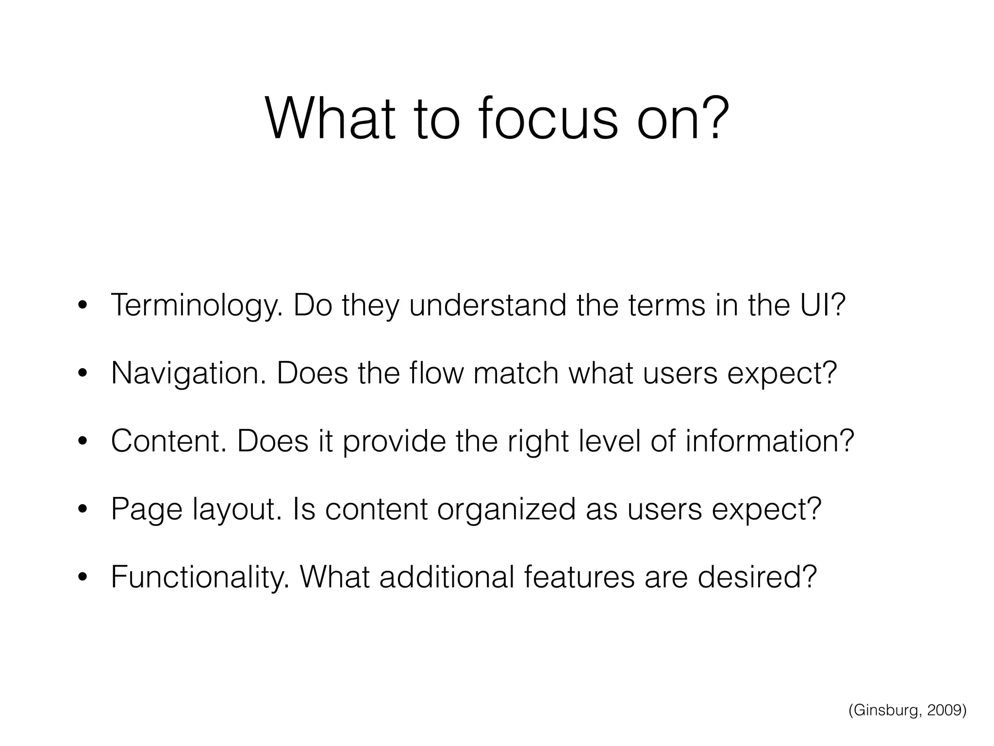 What to focus on?
• Terminology. Do they understand the terms in the UI?
• Navigation. Does the ﬂow match what users expect?
• Content. Does it provide the right level of information?
• Page layout. Is content organized as users expect?
• Functionality. What additional features are desired?
(Ginsburg, 2009)
 