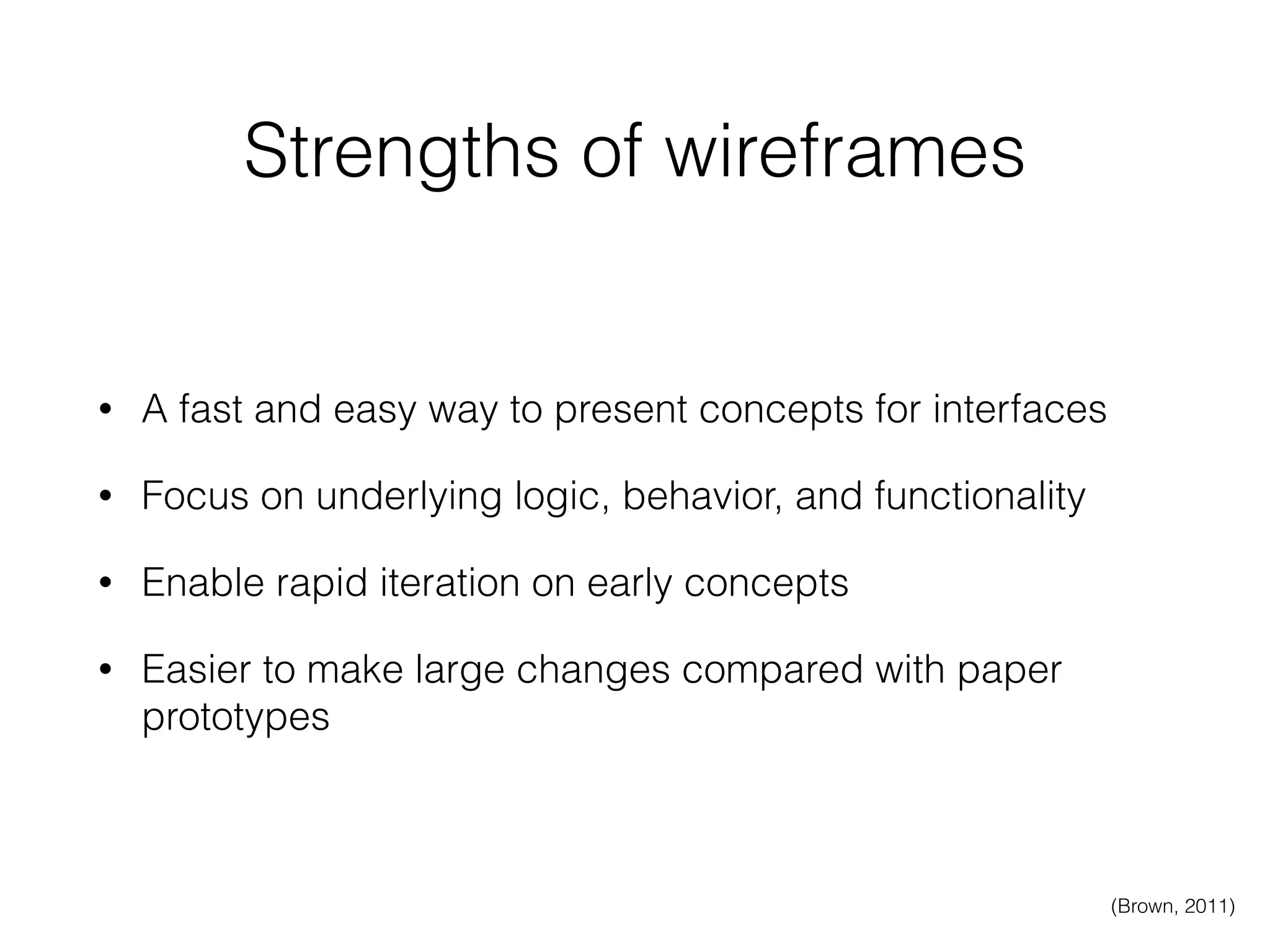 Strengths of wireframes
• A fast and easy way to present concepts for interfaces
• Focus on underlying logic, behavior, and functionality
• Enable rapid iteration on early concepts
• Easier to make large changes compared with paper
prototypes
(Brown, 2011)
 