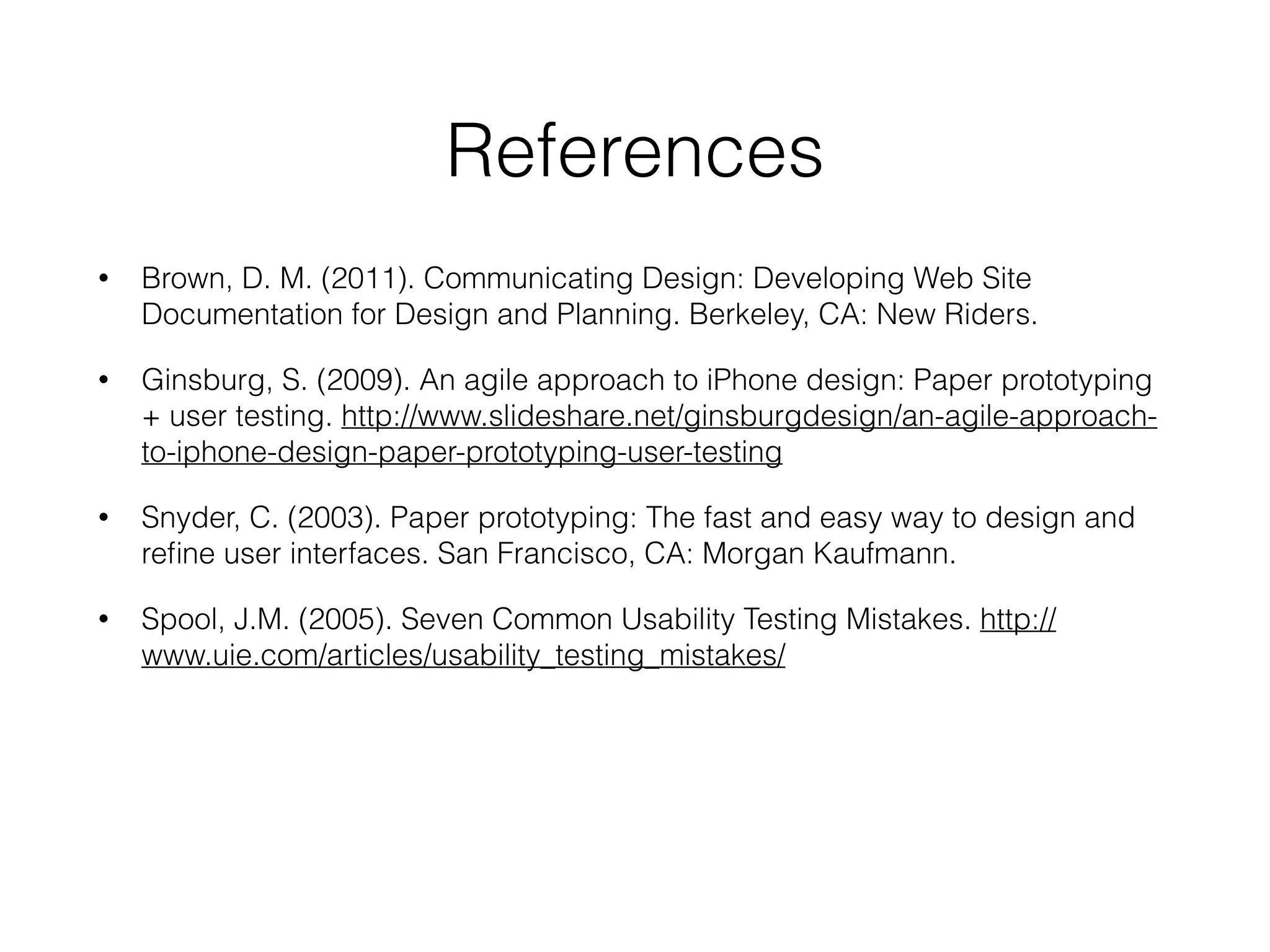 References
• Brown, D. M. (2011). Communicating Design: Developing Web Site
Documentation for Design and Planning. Berkeley, CA: New Riders.
• Ginsburg, S. (2009). An agile approach to iPhone design: Paper prototyping
+ user testing. http://www.slideshare.net/ginsburgdesign/an-agile-approach-
to-iphone-design-paper-prototyping-user-testing
• Snyder, C. (2003). Paper prototyping: The fast and easy way to design and
reﬁne user interfaces. San Francisco, CA: Morgan Kaufmann.
• Spool, J.M. (2005). Seven Common Usability Testing Mistakes. http://
www.uie.com/articles/usability_testing_mistakes/
 