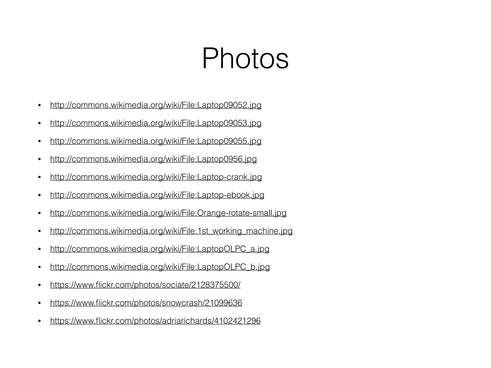 Photos
• http://commons.wikimedia.org/wiki/File:Laptop09052.jpg
• http://commons.wikimedia.org/wiki/File:Laptop09053.jpg
• http://commons.wikimedia.org/wiki/File:Laptop09055.jpg
• http://commons.wikimedia.org/wiki/File:Laptop0956.jpg
• http://commons.wikimedia.org/wiki/File:Laptop-crank.jpg
• http://commons.wikimedia.org/wiki/File:Laptop-ebook.jpg
• http://commons.wikimedia.org/wiki/File:Orange-rotate-small.jpg
• http://commons.wikimedia.org/wiki/File:1st_working_machine.jpg
• http://commons.wikimedia.org/wiki/File:LaptopOLPC_a.jpg
• http://commons.wikimedia.org/wiki/File:LaptopOLPC_b.jpg
• https://www.ﬂickr.com/photos/sociate/2128375500/
• https://www.ﬂickr.com/photos/snowcrash/21099636
• https://www.ﬂickr.com/photos/adriarichards/4102421296
 