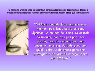O Talmud é um livro onde se encontram condensados todos os depoimentos, ditados e frases pronunciadas pelos Rabinos através dos tempos. Há um ditado que termina assim: “ Cuida-te quando fazes chorar uma mulher, pois Deus conta as suas lágrimas. A mulher foi feita da costela do homem, não dos pés para ser pisada, nem da cabeça para ser superior, mas sim do lado para ser igual, debaixo do braço para ser protegida e do lado do coração para ser AMADA.“ 