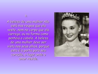 8.  A beleza de uma mulher não está nas roupas que ela veste, nem no corpo que ela carrega, ou na forma como penteia o cabelo. A beleza de uma mulher deve ser vista nos seus olhos, porque esta é a porta para seu coração, o lugar onde o amor reside. 