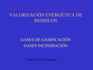 VALORIZACIÓN ENERGÉTICA DE
RESIDUOS
GASES DE GASIFICACIÓN
GASES INCINERACIÓN
Alberto Orío Hernández
 