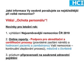Jaké informace Vy osobně považujete za nejdůležitější při volbě nemocnice? Vítězí „Ochota personálu“! Novinky pro letošní rok: 1. vyhlášení  Nejusměvavější nemocnice ČR 2010 2.  Online reporty  -  Podpora pro akreditační a certifikační procesy  (pravidelné zasílání námětů a  hodnocení pacientů a zaměstnanců  Vaší nemocnice – kontinuální zlepšování procesů),  měsíčně x čtvrtletně 3. průzkum  připravenosti na soukromé zdravotní pojištění 
