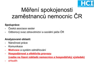 Měření spokojenosti zaměstnanců nemocnic ČR Spolupráce: Česká asociace sester Odborový svaz zdravotnictví a sociální péče ČR Analyzované oblasti:  Náročnost práce Komunikace Motivace  a systém odměňování Hospodárnost a efektivita provozu (vazba na řízení nákladů nemocnice a hospodářský výsledek) - eHealth 