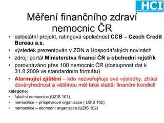 Měření finančního zdraví nemocnic ČR celostátní projekt, ratingová společnost  CCB – Czech Credit Bureau a.s. výsledek prezentován v ZDN a Hospodářských novinách zdroj: portál  Ministerstva financí ČR a obchodní rejstřík porovnáváno přes 100 nemocnic ČR (dostupnost dat k 31.8.2009 ve standardním formátu) Alarmující zjištění  – kdo nezveřejňuje své výsledky, ztrácí důvěryhodnost a většinou měl také slabší finanční kondici! kategorie:  fakultní nemocnice (UZIS 101) nemocnice – příspěvkové organizace ( UZIS 102) nemocnice – obchodní organizace (UZIS 102) 