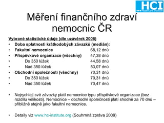Měření finančního zdraví nemocnic ČR Vybrané statistické údaje (dle uzávěrek 2008) Doba splatnosti krátkodobých závazků (medián): Fakultní nemocnice 68,12 dnů Příspěvkové organizace (všechny) 47,38 dnů Do 350 lůžek 44,58 dnů Nad 350 lůžek 53,07 dnů Obchodní společnosti (všechny) 70,31 dnů Do 350 lůžek 70,31 dnů Nad 350 lůžek 70,47 dnů Nejrychleji své závazky platí nemocnice typu příspěvkové organizace (bez rozdílu velikosti). Nemocnice – obchodní společnosti platí shodně za 70 dnů – přibližně stejně jako fakultní nemocnice. Detaily viz  www.hc-institute.org  (Souhrnná zpráva 2009) 