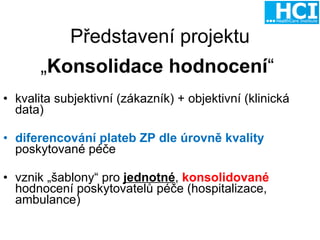 Představení projektu „ Konsolidace hodnocení “  kvalita subjektivní (zákazník) + objektivní (klinická data) diferencování plateb ZP dle úrovně kvality   poskytované péče vznik „šablony“ pro  jednotné ,  konsolidované   hodnocení poskytovatelů péče (hospitalizace, ambulance) 