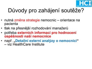 Důvody pro zahájení soutěže? nutná  změna strategie  nemocnic – orientace na pacienta tlak na přesnější rozhodování manažerů potřeba  externích informací pro hodnocení úspěšnosti naší nemocnice např.  „ Detailní externí analýzy o nemocnici “   – viz HealthCare Institute 