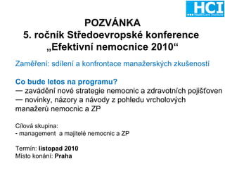 POZVÁNKA 5. ročník Středoevropské konference  „ Efektivní nemocnice 2010“ Zaměření: sdílení a konfrontace manažerských zkušeností  Co bude letos na programu? zavádění nové strategie nemocnic a zdravotních pojišťoven novinky, názory a návody z pohledu vrcholových  manažerů nemocnic a ZP Cílová skupina: management  a majitelé nemocnic a ZP Termín:  listopad 2010 Místo konání:  Praha 