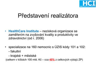 Představení realizátora HealthCare Institute   – nezisková organizace se zaměřením na zvyšování kvality a produktivity ve zdravotnictví (od r. 2006) s pecializace na 16 0  nemocnic s ÚZIS kódy 101 a 102: -  f akultní  -  k rajské + městské (celkem v tržbách 100 mld. Kč – cca  45%  z celkových výdajů ZP) 