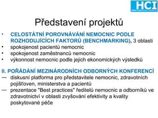 Představení  projekt ů CELOSTÁTNÍ POROVNÁVÁNÍ NEMOCNIC PODLE ROZHODUJÍCÍCH FAKTORŮ (BENCHMARKING) ,   3 oblasti spokojenost pacientů nemocnic spokojenost zaměstnanců nemocnic výkonnost nemocnic podle jejich ekonomických výsledků    II. POŘÁDÁNÍ MEZINÁRODNÍCH ODBORNÝCH KONFERENCÍ diskusní platforma pro představitele nemocnic, zdravotních pojišťoven, ministerstva a pacientů prezentace "Best practices" ředitelů nemocnic a odborníků ve zdravotnictví v oblasti zvyšování efektivity a kvality poskytované péče 
