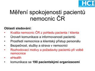Měření spokojenosti pacientů nemocnic ČR Oblasti sledování: Kvalita nemocnic ČR z pohledu pacienta / klienta Úroveň komunikace a informovanosti pacientů Prostředí nemocnice a klientský přístup personálu Bezpečnost, služby a strava v nemocnici Rozhodovací motivy a požadavky pacientů při volbě nemocnice eHealth komunikace se  190 pacientskými organizacemi 