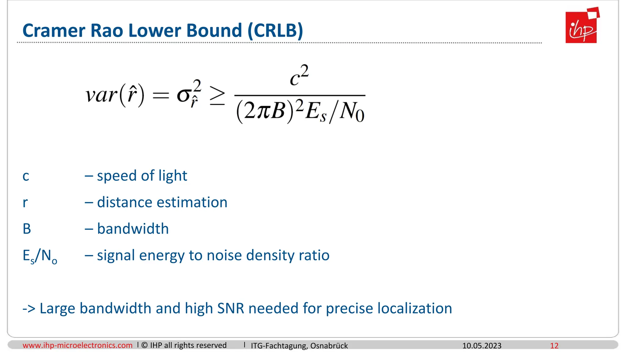 www.ihp-microelectronics.com © IHP all rights reserved
Cramer Rao Lower Bound (CRLB)
c – speed of light
r – distance estimation
B – bandwidth
Es/No – signal energy to noise density ratio
-> Large bandwidth and high SNR needed for precise localization
10.05.2023 12
ITG-Fachtagung, Osnabrück
 