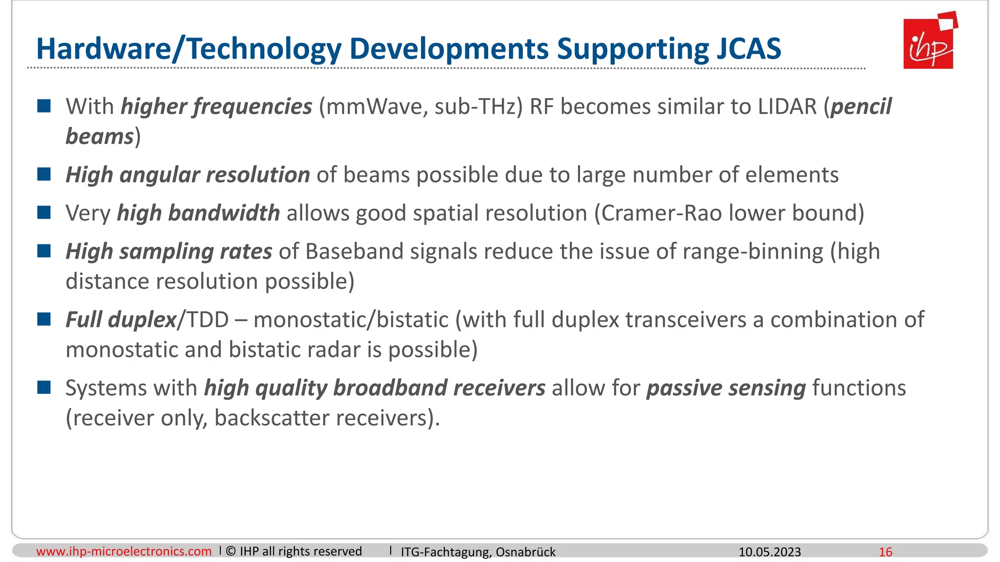 www.ihp-microelectronics.com © IHP all rights reserved
Hardware/Technology Developments Supporting JCAS
 With higher frequencies (mmWave, sub-THz) RF becomes similar to LIDAR (pencil
beams)
 High angular resolution of beams possible due to large number of elements
 Very high bandwidth allows good spatial resolution (Cramer-Rao lower bound)
 High sampling rates of Baseband signals reduce the issue of range-binning (high
distance resolution possible)
 Full duplex/TDD – monostatic/bistatic (with full duplex transceivers a combination of
monostatic and bistatic radar is possible)
 Systems with high quality broadband receivers allow for passive sensing functions
(receiver only, backscatter receivers).
10.05.2023 16
ITG-Fachtagung, Osnabrück
 