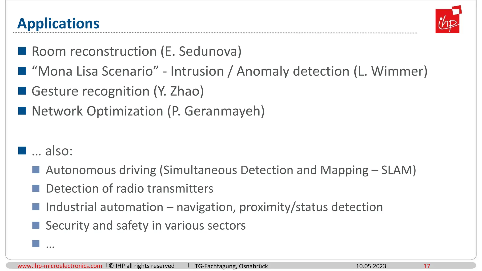 www.ihp-microelectronics.com © IHP all rights reserved
Applications
 Room reconstruction (E. Sedunova)
 “Mona Lisa Scenario” - Intrusion / Anomaly detection (L. Wimmer)
 Gesture recognition (Y. Zhao)
 Network Optimization (P. Geranmayeh)
 … also:
 Autonomous driving (Simultaneous Detection and Mapping – SLAM)
 Detection of radio transmitters
 Industrial automation – navigation, proximity/status detection
 Security and safety in various sectors
 …
10.05.2023 17
ITG-Fachtagung, Osnabrück
 