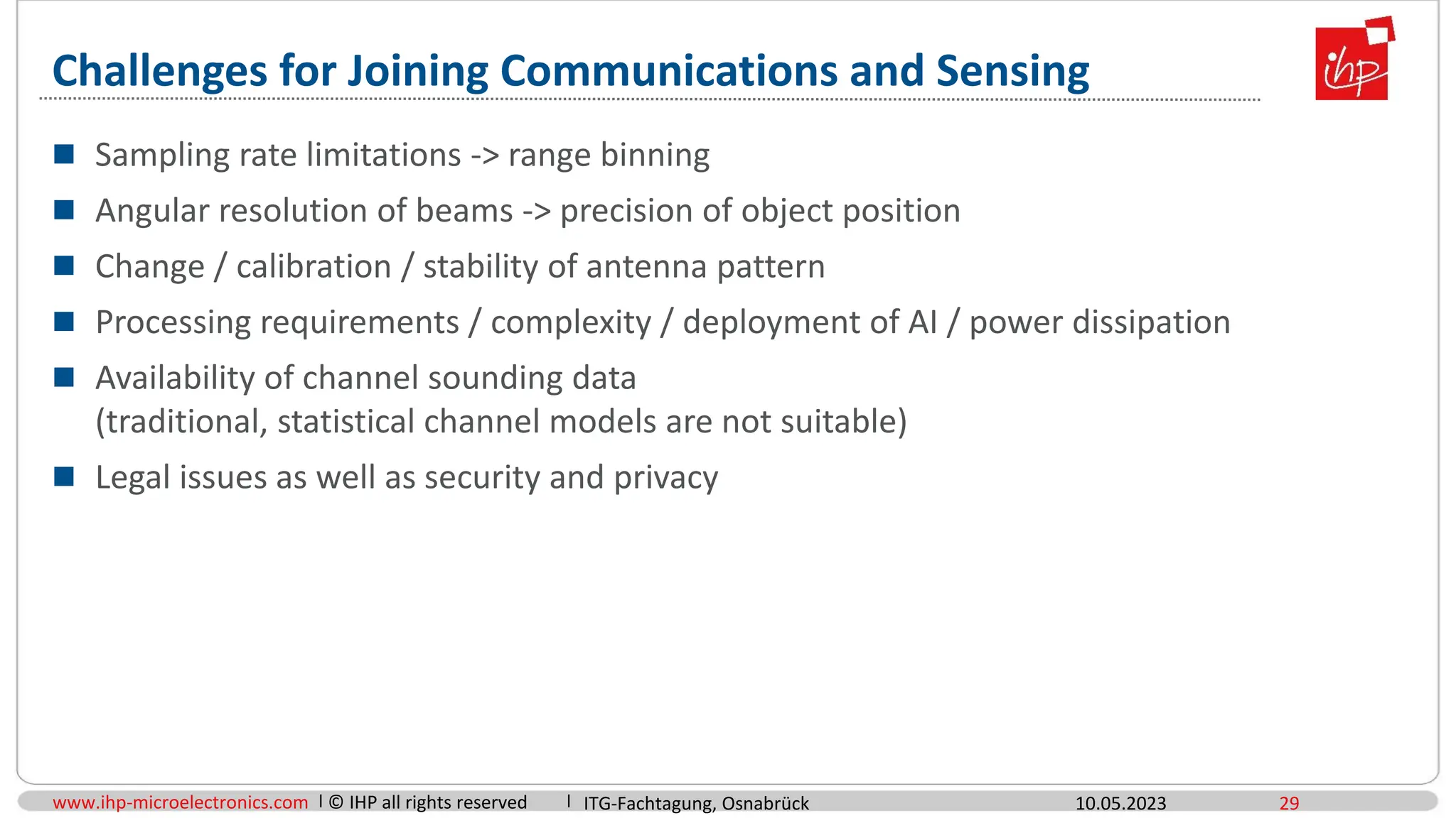 www.ihp-microelectronics.com © IHP all rights reserved
Challenges for Joining Communications and Sensing
 Sampling rate limitations -> range binning
 Angular resolution of beams -> precision of object position
 Change / calibration / stability of antenna pattern
 Processing requirements / complexity / deployment of AI / power dissipation
 Availability of channel sounding data
(traditional, statistical channel models are not suitable)
 Legal issues as well as security and privacy
10.05.2023 29
ITG-Fachtagung, Osnabrück
 