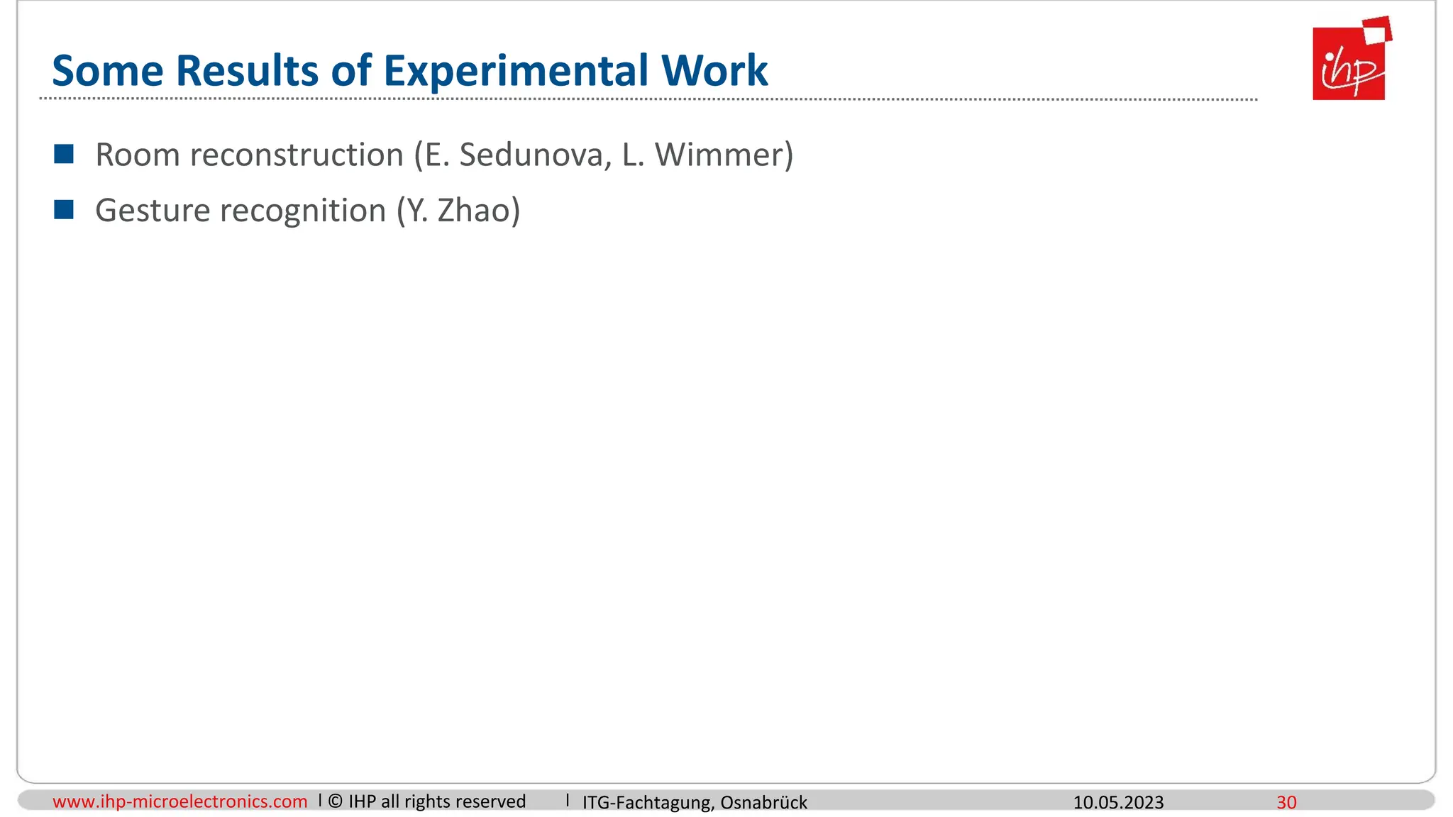 www.ihp-microelectronics.com © IHP all rights reserved
Some Results of Experimental Work
 Room reconstruction (E. Sedunova, L. Wimmer)
 Gesture recognition (Y. Zhao)
10.05.2023 30
ITG-Fachtagung, Osnabrück
 