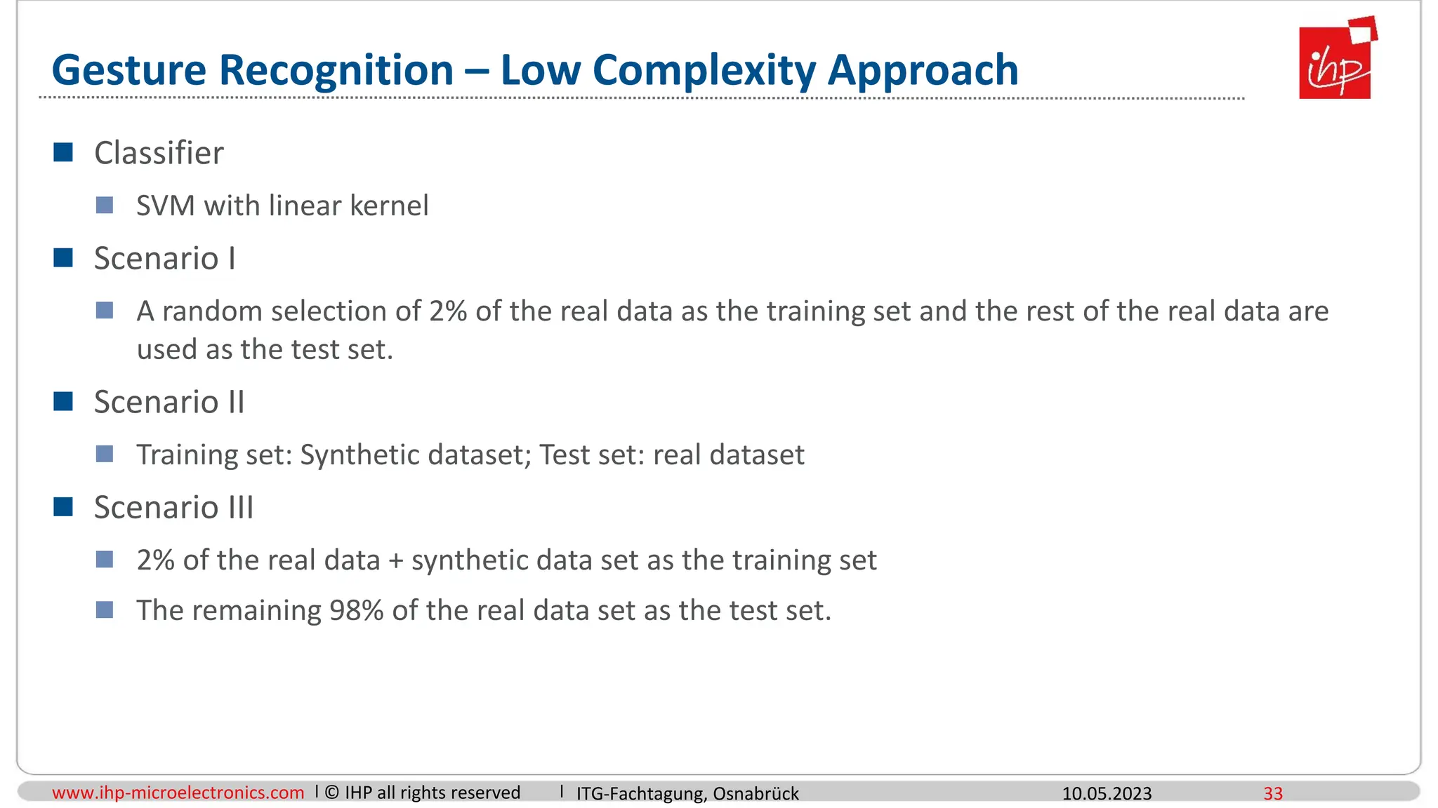www.ihp-microelectronics.com © IHP all rights reserved
Gesture Recognition – Low Complexity Approach
10.05.2023 33
 Classifier
 SVM with linear kernel
 Scenario I
 A random selection of 2% of the real data as the training set and the rest of the real data are
used as the test set.
 Scenario II
 Training set: Synthetic dataset; Test set: real dataset
 Scenario III
 2% of the real data + synthetic data set as the training set
 The remaining 98% of the real data set as the test set.
ITG-Fachtagung, Osnabrück
 